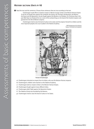Assessments of basic competences

HISTORY SECTION: UNITS 410
Ẅ Read the text and the sentences. Choose three sentences that are true according to the text.
Charlemagne made efforts to build an empire in Western Europe similar to the Western Roman Empire.
To do this, he fought wars against the Lombards, the Saxons, the Thuringii, the Bavarians, the Bretons,
the Danes and the Byzantines. He also fought against the Muslims in al-Andalus. On Christmas Day in the
year 800, Pope Leo III placed the iron crown of the Lombard kings on the head of the Frankish emperor and
granted him the title of Western emperor.
Charlemagne tried to raise the level of culture in his states and the emperor himself, his children and the
most important people at his court studied in the Palatine Academy.
1 000 Protagonistas de la Historia
Espasa (Translated and adapted)

Portrait of Charlemagne

a) Charlemagne inherited an empire from his father, who was the Western Roman emperor.
b) Charlemagne’s children were teachers at the Palatine Academy.
c) Charlemagne built an empire similar to the Western Roman Empire.
d) Charlemagne fought against many different tribes.
e) Charlemagne didn’t fight against the Byzantine Empire.
f) The Palatine School was founded by the Bretons.
g) Charlemagne tried to raise the level of culture in his States.

PHOTOCOPIABLE RESOURCE / © Oxford University Press España S. A.

Social Sciences ESO 2

 