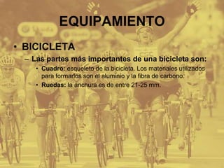 EQUIPAMIENTO
• BICICLETA
– Las partes más importantes de una bicicleta son:
• Cuadro: esqueleto de la bicicleta. Los materiales utilizados
para formarlos son el aluminio y la fibra de carbono.
• Ruedas: la anchura es de entre 21-25 mm.
 