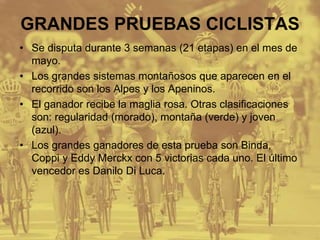 GRANDES PRUEBAS CICLISTAS
• Se disputa durante 3 semanas (21 etapas) en el mes de
mayo.
• Los grandes sistemas montañosos que aparecen en el
recorrido son los Alpes y los Apeninos.
• El ganador recibe la maglia rosa. Otras clasificaciones
son: regularidad (morado), montaña (verde) y joven
(azul).
• Los grandes ganadores de esta prueba son Binda,
Coppi y Eddy Merckx con 5 victorias cada uno. El último
vencedor es Danilo Di Luca.
 