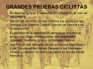 GRANDES PRUEBAS CICLISTAS
• Se disputa durante 3 semanas (21 etapas) en el mes de
septiembre.
• Dentro del recorrido ya son clásicos los pasos por los
Pirineos o el Sistema Central (Sierras de Gredos y de
Guadarrama).
• El ganador de la clasificación general se enfunda el
jersey oro. Otras clasificaciones son regularidad
(granate), montaña (gris) y combinada (blanco).
• Algunos de sus vencedores son los suizos Rominger y
Zulle, los españoles Heras, Delgado o los franceses
Hinault y Jalabert. El último vencedor es el ruso Denis
Menchov
 