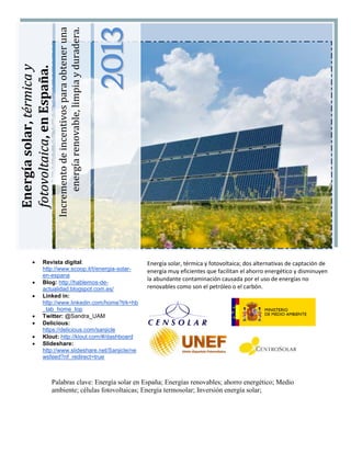 Incremento de incentivos para obtener una
                                energía renovable, limpia y duradera.



                                                                        2013
Energía solar, térmica y
fotovoltaica, en España.




                Revista digital:                                              Energía solar, térmica y fotovoltaica; dos alternativas de captación de
                 http://www.scoop.it/t/energia-solar-                          energía muy eficientes que facilitan el ahorro energético y disminuyen
                 en-espana
                                                                               la abundante contaminación causada por el uso de energías no
                Blog: http://hablemos-de-
                 actualidad.blogspot.com.es/                                   renovables como son el petróleo o el carbón.
                Linked in:
                 http://www.linkedin.com/home?trk=hb
                 _tab_home_top
                Twitter: @Sandra_UAM
                Delicious:
                 https://delicious.com/sanjicle
                Klout: http://klout.com/#/dashboard
                Slideshare:
                 http://www.slideshare.net/Sanjicle/ne
                 wsfeed?nf_redirect=true



                       Palabras clave: Energía solar en España; Energías renovables; ahorro energético; Medio
                       ambiente; células fotovoltaicas; Energía termosolar; Inversión energía solar;
 