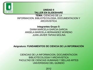 UNIDAD II
              TALLER EN SLIDESHARE
               TEMA: CIENCIAS DE LA
  INFORMACION, BIBLIOTECOLOGIA, DOCUMENTACION Y
                    ARCHIVISTICA

                 Integrantes Grupo 5:
           DIANA MARCELA GARCIA GARCIA
        ANGELA MARCELA HERNANDEZ MORENO
             JUAN JAVIER TAPIAS MOLINA



Asignatura: FUNDAMENTOS DE CIENCIA DE LA INFORMACIÓN


     CIENCIAS DE LA INFORMACION, DOCUMENTACION
            BIBLIOTECOLOGIA Y ARCHIVISTICA
    FACULTAD DE CIENCIAS HUMANAS Y BELLAS ARTES
               UNIVERSIDAD DEL QUINDIO

                        2012
 