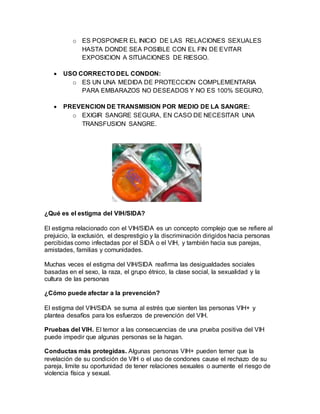 o ES POSPONER EL INICIO DE LAS RELACIONES SEXUALES
HASTA DONDE SEA POSIBLE CON EL FIN DE EVITAR
EXPOSICION A SITUACIONES DE RIESGO.
 USO CORRECTO DEL CONDON:
o ES UN UNA MEDIDA DE PROTECCION COMPLEMENTARIA
PARA EMBARAZOS NO DESEADOS Y NO ES 100% SEGURO,
 PREVENCION DE TRANSMISION POR MEDIO DE LA SANGRE:
o EXIGIR SANGRE SEGURA, EN CASO DE NECESITAR UNA
TRANSFUSION SANGRE.
¿Qué es el estigma del VIH/SIDA?
El estigma relacionado con el VIH/SIDA es un concepto complejo que se refiere al
prejuicio, la exclusión, el desprestigio y la discriminación dirigidos hacia personas
percibidas como infectadas por el SIDA o el VIH, y también hacia sus parejas,
amistades, familias y comunidades.
Muchas veces el estigma del VIH/SIDA reafirma las desigualdades sociales
basadas en el sexo, la raza, el grupo étnico, la clase social, la sexualidad y la
cultura de las personas
¿Cómo puede afectar a la prevención?
El estigma del VIH/SIDA se suma al estrés que sienten las personas VIH+ y
plantea desafíos para los esfuerzos de prevención del VIH.
Pruebas del VIH. El temor a las consecuencias de una prueba positiva del VIH
puede impedir que algunas personas se la hagan.
Conductas más protegidas. Algunas personas VIH+ pueden temer que la
revelación de su condición de VIH o el uso de condones cause el rechazo de su
pareja, limite su oportunidad de tener relaciones sexuales o aumente el riesgo de
violencia física y sexual.
 