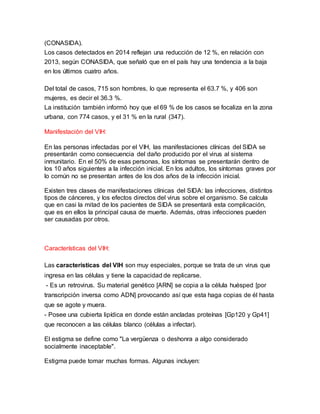 (CONASIDA).
Los casos detectados en 2014 reflejan una reducción de 12 %, en relación con
2013, según CONASIDA, que señaló que en el país hay una tendencia a la baja
en los últimos cuatro años.
Del total de casos, 715 son hombres, lo que representa el 63.7 %, y 406 son
mujeres, es decir el 36.3 %.
La institución también informó hoy que el 69 % de los casos se focaliza en la zona
urbana, con 774 casos, y el 31 % en la rural (347).
Manifestación del VIH:
En las personas infectadas por el VIH, las manifestaciones clínicas del SIDA se
presentarán como consecuencia del daño producido por el virus al sistema
inmunitario. En el 50% de esas personas, los síntomas se presentarán dentro de
los 10 años siguientes a la infección inicial. En los adultos, los síntomas graves por
lo común no se presentan antes de los dos años de la infección inicial.
Existen tres clases de manifestaciones clínicas del SIDA: las infecciones, distintos
tipos de cánceres, y los efectos directos del virus sobre el organismo. Se calcula
que en casi la mitad de los pacientes de SIDA se presentará esta complicación,
que es en ellos la principal causa de muerte. Además, otras infecciones pueden
ser causadas por otros.
Características del VIH:
Las características del VIH son muy especiales, porque se trata de un virus que
ingresa en las células y tiene la capacidad de replicarse.
- Es un retrovirus. Su material genético [ARN] se copia a la célula huésped [por
transcripción inversa como ADN] provocando así que esta haga copias de él hasta
que se agote y muera.
- Posee una cubierta lipídica en donde están ancladas proteínas [Gp120 y Gp41]
que reconocen a las células blanco (células a infectar).
El estigma se define como "La vergüenza o deshonra a algo considerado
socialmente inaceptable".
Estigma puede tomar muchas formas. Algunas incluyen:
 
