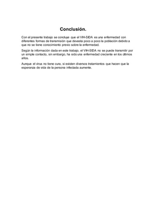 Conclusión.
Con el presente trabajo se concluye que el VIH-SIDA es una enfermedad con
diferentes formas de transmisión que devasta poco a poco la población debido a
que no se tiene conocimiento previo sobre la enfermedad.
Según la información dada en este trabajo, el VIH-SIDA no se puede transmitir por
un simple contacto, sin embargo, ha sido una enfermedad creciente en los últimos
años.
Aunque el virus no tiene cura, si existen diversos tratamientos que hacen que la
esperanza de vida de la persona infectada aumente.
 