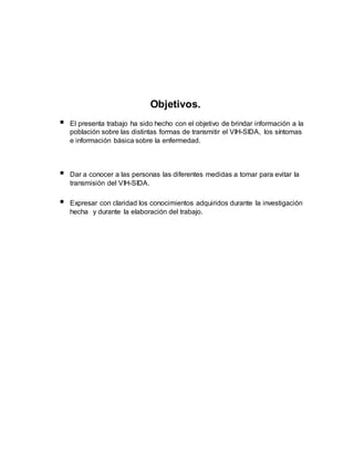 Objetivos.
 El presenta trabajo ha sido hecho con el objetivo de brindar información a la
población sobre las distintas formas de transmitir el VIH-SIDA, los síntomas
e información básica sobre la enfermedad.
 Dar a conocer a las personas las diferentes medidas a tomar para evitar la
transmisión del VIH-SIDA.
 Expresar con claridad los conocimientos adquiridos durante la investigación
hecha y durante la elaboración del trabajo.
 