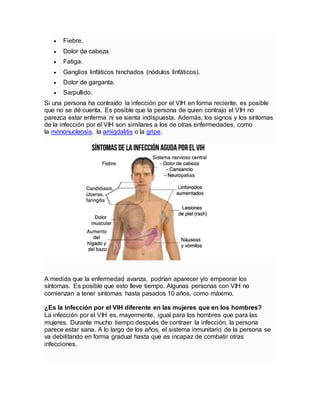  Fiebre.
 Dolor de cabeza.
 Fatiga.
 Ganglios linfáticos hinchados (nódulos linfáticos).
 Dolor de garganta.
 Sarpullido.
Si una persona ha contraído la infección por el VIH en forma reciente, es posible
que no se dé cuenta. Es posible que la persona de quien contrajo el VIH no
parezca estar enferma ni se sienta indispuesta. Además, los signos y los síntomas
de la infección por el VIH son similares a los de otras enfermedades, como
la mononucleosis, la amigdalitis o la gripe.
A medida que la enfermedad avanza, podrían aparecer y/o empeorar los
síntomas. Es posible que esto lleve tiempo. Algunas personas con VIH no
comienzan a tener síntomas hasta pasados 10 años, como máximo.
¿Es la infección por el VIH diferente en las mujeres que en los hombres?
La infección por el VIH es, mayormente, igual para los hombres que para las
mujeres. Durante mucho tiempo después de contraer la infección, la persona
parece estar sana. A lo largo de los años, el sistema inmunitario de la persona se
va debilitando en forma gradual hasta que es incapaz de combatir otras
infecciones.
 