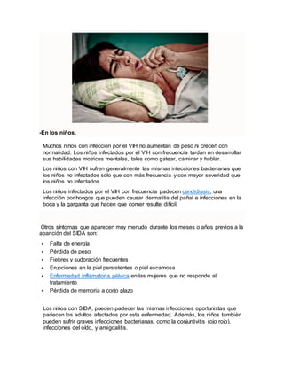 -En los niños.
Muchos niños con infección por el VIH no aumentan de peso ni crecen con
normalidad. Los niños infectados por el VIH con frecuencia tardan en desarrollar
sus habilidades motrices mentales, tales como gatear, caminar y hablar.
Los niños con VIH sufren generalmente las mismas infecciones bacterianas que
los niños no infectados solo que con más frecuencia y con mayor severidad que
los niños no infectados.
Los niños infectados por el VIH con frecuencia padecen candidiasis, una
infección por hongos que pueden causar dermatitis del pañal e infecciones en la
boca y la garganta que hacen que comer resulte difícil.
Otros síntomas que aparecen muy menudo durante los meses o años previos a la
aparición del SIDA son:
 Falta de energía
 Pérdida de peso
 Fiebres y sudoración frecuentes
 Erupciones en la piel persistentes o piel escamosa
 Enfermedad inflamatoria pélvica en las mujeres que no responde al
tratamiento
 Pérdida de memoria a corto plazo
Los niños con SIDA, pueden padecer las mismas infecciones oportunistas que
padecen los adultos afectados por esta enfermedad. Además, los niños también
pueden sufrir graves infecciones bacterianas, como la conjuntivitis (ojo rojo),
infecciones del oído, y amigdalitis.
 