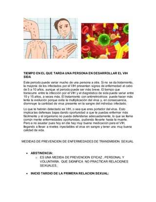TIEMPO EN EL QUE TARDA UNA PERSONA EN DESARROLLAR EL VIH
SIDA
Este periodo puede variar mucho de una persona a otra. Si no se da tratamiento,
la mayoría de los infectados por el VIH presentan signos de enfermedad al cabo
de 5 a 10 años, aunque el periodo puede ser más breve. El tiempo que
transcurre entre la infección por el VIH y el diagnóstico de sida puede variar entre
10 y 15 años, a veces más. El tratamiento con antirretrovíricos puede hacer más
lenta la evolución porque evita la multiplicación del virus y, en consecuencia,
disminuye la cantidad de virus presente en la sangre del individuo infectado.
Lo que te habrán detectado es VIH, o sea que eres portador del virus. Esto
implica las defensas bajas dando oportunidad a que te puedas enfermar más
fácilmente y el organismo no pueda defenderse adecuadamente, lo que se llama
común mente enfermedades oportunistas, pudiendo llevarte hasta la muerte.
Pero a no asustar pues hoy en día hay muy buena medicación para el VIH,
llegando a llevar a niveles inyectables el virus en sangre y tener una muy buena
calidad de vida.
MEDIDAS DE PREVENCION DE ENFERMEDADES DE TRANSMISION SEXUAL
 ABSTINENCIA:
o ES UNA MEDIDA DE PREVENCION EFICAZ , PERSONAL Y
VOLUNTARIA. QUE SIGNIFICA NO PRACTICAR RELACIONES
SEXUALES.
 INICIO TARDIO DE LA PRIMERA RELACION SEXUAL:
 