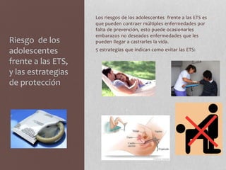 Riesgo de los
adolescentes
frente a las ETS,
y las estrategias
de protección
Los riesgos de los adolescentes frente a las ETS es
que pueden contraer múltiples enfermedades por
falta de prevención, esto puede ocasionarles
embarazos no deseados enfermedades que les
pueden llegar a castrarles la vida.
5 estrategias que indican como evitar las ETS:
 