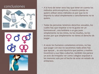 conclusiones • A la hora de tener sexo hay que tener en cuenta los
métodos anticonceptivos, si nuestra pareja no
quiere utilizar estos métodos es por que no le
importa tu salud simplemente o sencillamente no te
quiere.
• Todas las personas tenemos derechos sexuales, los
cuales hay que respetar si no te gusta ver un
homosexual , una lesbiana o un gay pues
simplemente no los mires, no los insultes, no los
acuses por que simplemente no tienes el derecho de
juzgar .
• A veces los humanos cometemos errores, no hay
que juzgar con eso no sacaremos nada antes hay
que apoyar , es una injusticia que padres y madres
incentiven a sus hijas a abortar, también me parece
un acto de irrespeto ver como colegios expulsan a
las menores solo por el hecho de estar en estado de
embarazo.
 