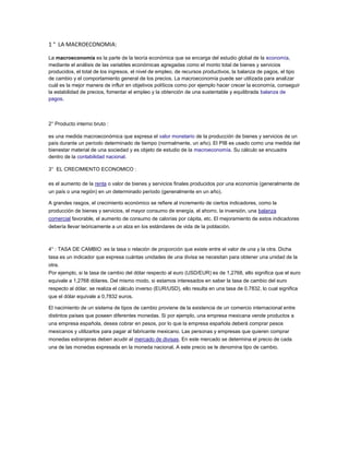 1 ° LA MACROECONOMIA:
La macroeconomía es la parte de la teoría económica que se encarga del estudio global de la economía,
mediante el análisis de las variables económicas agregadas como el monto total de bienes y servicios
producidos, el total de los ingresos, el nivel de empleo, de recursos productivos, la balanza de pagos, el tipo
de cambio y el comportamiento general de los precios. La macroeconomía puede ser utilizada para analizar
cuál es la mejor manera de influir en objetivos políticos como por ejemplo hacer crecer la economía, conseguir
la estabilidad de precios, fomentar el empleo y la obtención de una sustentable y equilibrada balanza de
pagos.
2° Producto interno bruto :
es una medida macroeconómica que expresa el valor monetario de la producción de bienes y servicios de un
país durante un período determinado de tiempo (normalmente, un año). El PIB es usado como una medida del
bienestar material de una sociedad y es objeto de estudio de la macroeconomía. Su cálculo se encuadra
dentro de la contabilidad nacional.
3° EL CRECIMIENTO ECONOMICO :
es el aumento de la renta o valor de bienes y servicios finales producidos por una economía (generalmente de
un país o una región) en un determinado período (generalmente en un año).
A grandes rasgos, el crecimiento económico se refiere al incremento de ciertos indicadores, como la
producción de bienes y servicios, el mayor consumo de energía, el ahorro, la inversión, una balanza
comercial favorable, el aumento de consumo de calorías por cápita, etc. El mejoramiento de estos indicadores
debería llevar teóricamente a un alza en los estándares de vida de la población.
4° : TASA DE CAMBIO :es la tasa o relación de proporción que existe entre el valor de una y la otra. Dicha
tasa es un indicador que expresa cuántas unidades de una divisa se necesitan para obtener una unidad de la
otra.
Por ejemplo, si la tasa de cambio del dólar respecto al euro (USD/EUR) es de 1,2768, ello significa que el euro
equivale a 1,2768 dólares. Del mismo modo, si estamos interesados en saber la tasa de cambio del euro
respecto al dólar, se realiza el cálculo inverso (EUR/USD), ello resulta en una tasa de 0,7832, lo cual significa
que el dólar equivale a 0,7832 euros.
El nacimiento de un sistema de tipos de cambio proviene de la existencia de un comercio internacional entre
distintos países que poseen diferentes monedas. Si por ejemplo, una empresa mexicana vende productos a
una empresa española, desea cobrar en pesos, por lo que la empresa española deberá comprar pesos
mexicanos y utilizarlos para pagar al fabricante mexicano. Las personas y empresas que quieren comprar
monedas extranjeras deben acudir al mercado de divisas. En este mercado se determina el precio de cada
una de las monedas expresada en la moneda nacional. A este precio se le denomina tipo de cambio.
 