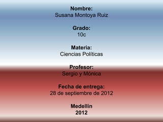 Nombre:
 Susana Montoya Ruiz

        Grado:
         10c

       Materia:
   Ciencias Políticas

      Profesor:
    Sergio y Mónica

   Fecha de entrega:
28 de septiembre de 2012

       Medellín
        2012
 