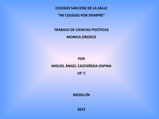 COLEGIO SAN JOSE DE LA SALLE
   “MI COLEGIO POR SIEMPRE”


 TRABAJO DE CIENCIAS POLÍTICAS
       MONICA OROZCO




             POR
MIGUEL ÁNGEL CASTAÑEDA OSPINA
             10° C




           MEDELLÍN


             2012
 