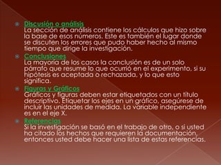 Discusión o análisis La sección de análisis contiene los cálculos que hizo sobre la base de esos números. Este es también el lugar donde se discuten los errores que pudo haber hecho al mismo tiempo que dirige la investigación. Conclusiones La mayoría de los casos la conclusión es de un solo párrafo que resume lo que ocurrió en el experimento, si su hipótesis es aceptada o rechazada, y lo que esto significa. Figuras y Gráficos Gráficos y figuras deben estar etiquetados con un título descriptivo. Etiquetar los ejes en un gráfico, asegúrese de incluir las unidades de medida. La variable independientees en el eje X. Referencias Si la investigación se basó en el trabajo de otro, o si usted ha citado los hechos que requieren la documentación, entonces usted debe hacer una lista de estas referencias.