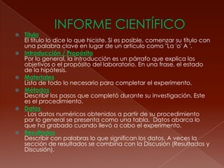  INFORME CIENTÍFICOTítulo El título lo dice lo que hiciste. Si es posible, comenzar su título con una palabra clave en lugar de un artículo como "La 'o' A '. Introducción / Propósito Por lo general, la introducción es un párrafo que explica los objetivos o el propósito del laboratorio. En una frase, el estado de la hipótesis. Materiales Lista de todo lo necesario para completar el experimento. Métodos Describir los pasos que completó durante su investigación. Este es el procedimiento.Datos . Los datos numéricos obtenidos a partir de su procedimiento por lo general se presenta como una tabla.  Datos abarca lo que ha grabado cuando llevó a cabo el experimento. Resultados Describir con palabras lo que significan los datos. A veces la sección de resultados se combina con la Discusión (Resultados y Discusión). 