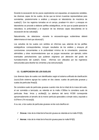 Durante la excavación de los pozos exploratorios son expuestas, en espesores variables,
las diversas capas de los suelos, de las que se toman muestras representativas para
someterlas, posteriormente a análisis y ensayos en laboratorios de mecánica de
suelos[1]. Con los registros tomados en el campo, pruebas<<in situ>> y ensayos en
laboratorios se procede a elaborar perfiles estatigraficos, en los que se puede apreciar la
naturaleza, la profundidad y el espesor de las diversas capas descubiertas en la
excavación de las calicata[3].
Naturalmente, de detectarse –durante la excavación-agua subterránea deberá
determinarse el nivel que alcanza[1].
Los estudios de los suelos son vertidos en informes que, además de los perfiles
estatigraficos correspondientes, incluyen resultados de los análisis y ensayos y8
conclusiones concernientes a la profundidad mínima de la cimentación, presiones
admisibles y otras recomendaciones que se juzgue necesarias: por ejemplo, sobre
eventuales perturbaciones que pudieran originarse por alteración del grado de
humedecimiento del suelo[1]. Estos informes son utilizados por los ingenieros
estructurales para diseñar los cimientos y las estructuras[3].
I.3. CLASIFICACION DE LOS SUELOS
Los diversos tipos de suelos son identificados según el sistema unificado de clasificación
(sucs).Este sistema agrupa los suelos en dos clases: suelos de partículas gruesas y
suelos de partículas finas[3].
Se considera suelo de partículas gruesas cuando más de la mitad de la masa del suelo,
al ser sometida a tamizado, es retenida en la malla n°200se le considera suelo de
partículas finas: limos y arcillas[2]. La abertura del tamiz N°200 corresponde
aproximadamente al tamaño de la menor partícula apreciable a simple vista y equivale a
0.074mm (74 micras)[3].
A su vez, a los suelos de partículas gruesas se les sub-clasifica en:
 Gravas: más de la mitad de la fracción gruesa es retenida en la malla N°4[3].
 Arenas: más de la mitad de la fracción gruesa pasa la malla N°4[3].
 