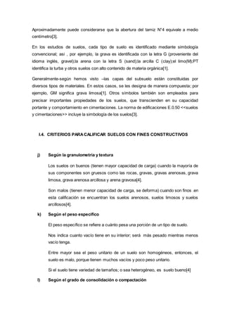 Aproximadamente puede considerarse que la abertura del tamiz N°4 equivale a medio
centímetro[3].
En los estudios de suelos, cada tipo de suelo es identificado mediante simbología
convencional; asi , por ejemplo, la grava es identificada con la letra G (proveniente del
idioma inglés, gravel);la arena con la letra S (sand);la arcilla C (clay);el limo(M);PT
identifica la turba y otros suelos con alto contenido de materia orgánica[1].
Generalmente-según hemos visto –las capas del subsuelo están constituidas por
diversos tipos de materiales. En estos casos, se les designa de manera compuesta; por
ejemplo, GM significa grava limosa[1]. Otros símbolos también son empleados para
precisar importantes propiedades de los suelos, que transcienden en su capacidad
portante y comportamiento en cimentaciones. La norma de edificaciones E.0.50 <<suelos
y cimentaciones>> incluye la simbología de los suelos[3].
I.4. CRITERIOS PARACALIFICAR SUELOS CON FINES CONSTRUCTIVOS
j) Según la granulometría y textura
Los suelos on buenos (tienen mayor capacidad de carga) cuando la mayoría de
sus componentes son gruesos como las rocas, gravas, gravas arenosas, grava
limosa, grava arenosa arcillosa y arena gravosa[4].
Son malos (tienen menor capacidad de carga, se deforma) cuando son finos .en
esta calificación se encuentran los suelos arenosos, suelos limosos y suelos
arcillosos[4].
k) Según el peso especifico
El peso específico se refiere a cuánto pesa una porción de un tipo de suelo.
Nos indica cuanto vacío tiene en su interior; será más pesado mientras menos
vacío tenga.
Entre mayor sea el peso unitario de un suelo son homogéneos, entonces, el
suelo es malo, porque tienen muchos vacíos y poco peso unitario.
Si el suelo tiene variedad de tamaños; o sea heterogéneo, es suelo bueno[4]
l) Según el grado de consolidación o compactación
 