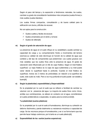 Según el paso del tiempo y la exposición a fenómenos naturales, los suelos,
cambian su grado de consolidación haciéndose más compactos (suelos firmes) o
más sueltos (suelos blandos).
Los suelos firmes compactos, consolidación y de buena calidad para la
edificación son duros y difíciles de excavar.
No son aptos para la construcción:
 Suelos sueltos y fáciles de excavar.
 Suelos arrastrados por el viento y la lluvia
 Suelos de relleno[4]
m) Según el grado de saturación de agua
La presencia de agua en el suelo influye en su estabilidad y puede cambiar su
capacidad de carga y su comportamiento frente a movimientos del terreno
(sismos).La calidad de este disminuye en función de la calidad de agua que
contiene y del tipo de componentes que predominan. Los suelos gruesos son
más estables que los suelos finos ante la presencia de agua. El grado de
saturación está influenciado por el nife de capa freática. Según el nivel freático
superficial. La napa freática es la capa de agua subterránea y su nivel puede
variar desde lo superficial hasta lo profundo. Cuando el nivel freático es
superficial, menos de 2 metros de profundidad, en relación a la superficie del
suelo, este suelo es malo. Pero si es muy profundo el suelo puede ser estable y
bueno[4].
n) Según la plasticidad, expansibilidad y Dispersabilidad
Es la propiedad por la cual el suelo que se refieren a facilidad de cambiar su
volumen con la presencia del agua. La mayoría de suelos finos como: limos,
arcillas sus combinaciones, se alteran en contacto con el agua, convirtiéndose
en suelos problemáticos o especiales, no aptos para la construcción[4].
*La plasticidad (suelos plásticos)
Es la propiedad por lo cual el suelo al humedecerse, disminuye su cohesión se
deforma fácilmente y pierde totalmente su resistencia mecánica o capacidad de
carga. Se los reconoce porque al humedecerlos y ver si se forma barro que nos
permite hacer trabajo cerámicos, por lo tanto es un suelo plástico[4].
o) Expansibilidad de los suelos (suelos expansivos)
 