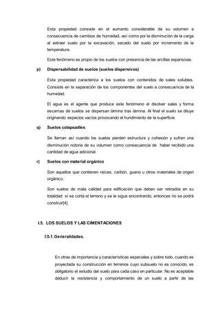 Esta propiedad consiste en el aumento considerable de su volumen a
consecuencia de cambios de humedad, así como por la disminución de la carga
al extraer suelo por la excavación, secado del suelo por incremento de la
temperatura.
Este fenómeno es propio de los suelos con presencia de las arcillas expansivas.
p) Dispersabilidad de suelos (suelos dispersivos)
Esta propiedad caracteriza a los suelos con contenidos de sales solubles.
Consiste en la separación de los componentes del suelo a consecuencia de la
humedad.
El agua es el agente que produce este fenómeno el disolver sales y forma
escamas de suelos se dispersan lámina tras lámina. Al final el suelo se diluye
originando espacios vacíos provocando el hundimiento de la superficie.
q) Suelos colapsadles
Se llaman así cuando los suelos pierden estructura y cohesión y sufren una
disminución notoria de su volumen como consecuencia de haber recibido una
cantidad de agua adicional.
r) Suelos con material orgánico
Son aquellos que contienen raíces, carbón, guano u otros materiales de origen
orgánico.
Son suelos de mala calidad para edificación que deben ser retirados en su
totalidad: si se corta el terreno y se le sigue encontrando, entonces no se podrá
construir[4].
I.5. LOS SUELOS Y LAS CIMENTACIONES
I.5.1.Generalidades.
En otras de importancia y características especiales y sobre todo, cuando es
proyectada su construcción en terrenos cuyo subsuelo no es conocido, es
obligatorio el estudio del suelo para cada caso en particular. No es aceptable
deducir la resistencia y comportamiento de un suelo a partir de las
 
