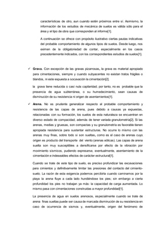 características de otro, aun cuando estén próximos entre sí. Asimismo, la
información de los estudios de mecánica de suelos es válida sólo para el
área y el tipo de obra que corresponden al informe[1].
A continuación se ofrece con propósito ilustrativo ciertas pautas indicativas
del probable comportamiento de algunos tipos de suelos. Desde luego, nos
eximen de la obligatoriedad de contar, especialmente en los casos
precedentemente indicados, con los correspondientes estudios de suelos[1].
 Grava. Con excepción de las gravas pizarrosas, la grava es material apropiado
para cimentaciones, siempre y cuando subyacentes no existan tratos frágiles o
blandos, ni este expuesta a socavación la cimentación[2].
la grava tiene reducida o casi nula capilaridad; por tanto, no es probable que la
presencia de agua subterránea, o su humedecimiento, sean causas de
disminución de su resistencia ni origen de asentamientos[1].
 Arena. No es prudente generalizar respecto al probable comportamiento y
resistencia de las capas de arena, pues debido a causas ya expuestas,
relacionadas con su formación, los suelos de esta naturaleza se encuentran en
diverso estado de compacidad, además de tener variada granulometría[2]. Si las
arenas, medias y gruesas, son compactas y su granulometría es favorable tienen
apropiada resistencia para sustentar estructuras. No ocurre lo mismo con las
arenas muy finas, sobre todo si son sueltas, como es el caso de arenas cuyo
origen es producto del transporte del viento (arenas eólicas). Las capas de arena
suelta son muy susceptibles a densificarse por efecto de la vibración por
movimiento sísmicos, pudiendo expresarse, eventualmente, asentamiento de la
cimentación e indeseables efectos de carácter estructural[1].
Cuando se trate de este tipo de suelo, es preciso profundizar las excavaciones
para cimientos y definitivamente limitar las presiones del contacto del cimiento-
suelo. La razón de esta exigencia podemos percibirla cuando caminamos por la
playa la arena fluye a cada lado hundiéndose los pies; sin embargo a cierta
profundidad los pies no trabajan ya más: la capacidad de carga aumentada. Lo
mismo pasa con cimentaciones construidas a mayor profundidad[1].
La presencia de agua en suelos arenosos, especialmente cuando se trate de
arena finas sueltas puede ser causa de marcada disminución de su resistencia en
caso de ocurrencia de sismos y, eventualmente, origen del fenómeno de
 