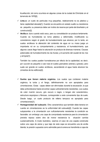 licuefacción, tal como ocurriera en algunas zonas de la ciudad de Chimbote en el
terremoto de 1970[2].
 Limo.es un suelo de partículas muy pequeñas, relativamente no es plástico y
tiene capilaridad elevada[1]. Cuando se encuentra en estado suelto su resistencia
es pequeña; su presencia debe ser motivo de reserva por parte del diseñador y el
constructor[2].
 Arcilla.es dura cuando está seca, pero su consolidación se produce lentamente.
Cuando es humedecida se torna plástica y deformable, modificando su
consistencia según el grado de humedecimiento que alcance; por lo tanto, en
suelos arcillosos la alteración del contenido de agua en su masa juega un
importante rol en su comportamiento y resistencia. el humedecimiento, que
algunos casos llega hasta la saturación se produce de diversas maneras. Causas
potenciales de humedecimiento los las lluvias y el aumento del caudal de los ríos
y arroyos[1].
También los suelos pueden humedecerse por efecto de la capilaridad, es decir,
por succión es pequeña o casi nula en suelos granulares (arenas y gravas), pero
suele ser grande en suelos arcillosos, ascendiendo el agua hasta alcanzar los
cimientos de los edificios[2].
 Suelos que tienen materia orgánica. Los suelos que contienen materia
orgánica, la turba y el fango, definitivamente no son apropiados para
cimentaciones. Estas capas deben ser eliminadas durante la excavación, la que
debe profundizarse hasta encontrar capas suficientemente resistentes. Los suelos
de color marrón oscuro, gris oscuro o negro, o tengan olor característico,
estructura esponjosa o fibrosas, corresponden a este conveniente tipo de suelo.
Desde luego, un suelo producto de relleno tampoco es apropiado para
cimentaciones[1].
 Homogeneidad del subsuelo. Otra característica que también debe tenerse en
cuenta en cimentaciones es la uniformidad del subsuelo[2]. Cuando las capas
subyacentes a la cimentación son suficientemente resistentes la condición es
favorable: sin embargo una capa de comprobada resistencia para la cimentación
prevista reposa sobre otra de menor resistencia la situación cambia
sustancialmente. A modo ilustrativo, veamos el caso de una zapata construida
sobre una capa de arena y que bajo de esta capa se encuentre una de arcilla
blanda; la presión supuesta como admisible para la arena es transferida a capa de
 