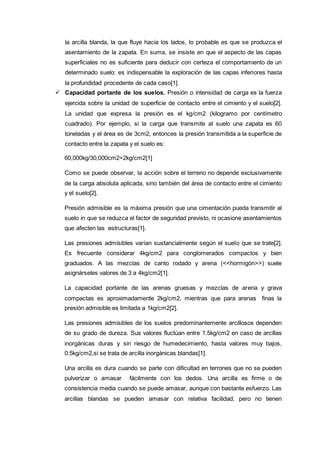 la arcilla blanda, la que fluye hacia los lados, lo probable es que se produzca el
asentamiento de la zapata. En suma, se insiste en que el aspecto de las capas
superficiales no es suficiente para deducir con certeza el comportamiento de un
determinado suelo: es indispensable la exploración de las capas inferiores hasta
la profundidad procedente de cada caso[1].
 Capacidad portante de los suelos. Presión o intensidad de carga es la fuerza
ejercida sobre la unidad de superficie de contacto entre el cimiento y el suelo[2].
La unidad que expresa la presión es el kg/cm2 (kilogramo por centímetro
cuadrado). Por ejemplo, si la carga que transmite al suelo una zapata es 60
toneladas y el área es de 3cm2, entonces la presión transmitida a la superficie de
contacto entre la zapata y el suelo es:
60,000kg/30,000cm2=2kg/cm2[1]
Como se puede observar, la acción sobre el terreno no depende exclusivamente
de la carga absoluta aplicada, sino también del área de contacto entre el cimiento
y el suelo[2].
Presión admisible es la máxima presión que una cimentación pueda transmitir al
suelo in que se reduzca el factor de seguridad previsto, ni ocasione asentamientos
que afecten las estructuras[1].
Las presiones admisibles varían sustancialmente según el suelo que se trate[2].
Es frecuente considerar 4kg/cm2 para conglomerados compactos y bien
graduados. A las mezclas de canto rodado y arena (<<hormigón>>) suele
asignárseles valores de 3 a 4kg/cm2[1].
La capacidad portante de las arenas gruesas y mezclas de arena y grava
compactas es aproximadamente 2kg/cm2, mientras que para arenas finas la
presión admisible es limitada a 1kg/cm2[2].
Las presiones admisibles de los suelos predominantemente arcillosos dependen
de su grado de dureza. Sus valores fluctúan entre 1.5kg/cm2 en caso de arcillas
inorgánicas duras y sin riesgo de humedecimiento, hasta valores muy bajos,
0.5kg/cm2,si se trata de arcilla inorgánicas blandas[1].
Una arcilla es dura cuando se parte con dificultad en terrones que no se pueden
pulverizar o amasar fácilmente con los dedos. Una arcilla es firme o de
consistencia media cuando se puede amasar, aunque con bastante esfuerzo. Las
arcillas blandas se pueden amasar con relativa facilidad, pero no tienen
 