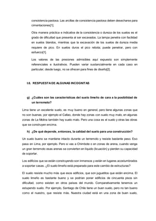 consistencia pastosa. Las arcillas de consistencia pastosa deben desecharse para
cimentaciones[1].
Otra manera práctica e indicativa de la consistencia o dureza de los suelos es el
grado de dificultad que presenta al ser excavados. La lampa penetra con facilidad
en suelos blandos, mientras que la excavación de los suelos de dureza media
requiere de pico. En suelos duros el pico rebota; puede penetrar, pero con
esfuerzo[1].
Los valores de las presiones admisibles aquí expuesto son simplemente
referenciales e ilustrativos. Pueden variar sustancialmente en cada caso en
particular; desde luego, no se ofrecen para fines de diseño[2].
I.6. RESPUESTADE ALGUNAS INCOGNITAS
g) ¿Cuáles son las características del suelo limeño de cara a la posibilidad de
un terremoto?
Lima tiene un excelente suelo, es muy bueno en general, pero tiene algunas zonas que
no son buenas; por ejemplo el Callao, donde hay zonas con suelo muy malo, en algunas
zonas de La Molina también hay suelo malo. Pero una cosa es el suelo y otras las obras
que se construyen encima.
h) ¿De qué depende, entonces, la calidad del suelo para una construcción?
Un suelo bueno se mantiene intacto durante un terremoto y resiste bastante peso. Eso
pasa en Lima, por ejemplo. Pero si vas a Chimbote o en zonas de arena, cuando venga
un gran terremoto esas arenas se convierten en líquido (licuación) y pierden su capacidad
de soportar.
Los edificios que se están construyendo son inmensos y están en lugares acostumbrados
a soportar casas. ¿El suelo limeño está preparado para este cambio de estructuras?
El suelo resiste mucho más que esos edificios, que son juguetitos que están encima. El
suelo limeño es bastante bueno y se podrían poner edificios de cincuenta pisos sin
dificultad, como existen en otros países del mundo. Comparativamente tenemos un
estupendo suelo. Por ejemplo, Santiago de Chile tiene un buen suelo, pero no tan bueno
como el nuestro, que resiste más. Nuestra ciudad está en una zona de buen suelo,
 