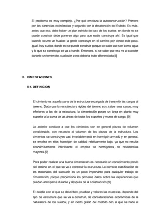 El problema es muy complejo. ¿Por qué empieza la autoconstrucción? Primero
por las carencias económicas y segundo por la desatención del Estado. Es más,
antes que eso, debe haber un plan estricto del uso de los suelos: en donde no se
puede construir debe ponerse algo para que nadie construya ahí. Es igual que
cuando ocurre un huaico: la gente construye en el camino por donde este pasa.
Igual, hay suelos donde no se puede construir porque se sabe que son como agua
y lo que se construya se va a hundir. Entonces, si se sabe que eso va a suceder
durante un terremoto, cualquier zona debería estar diferenciada[5]
II. CIMENTACIONES
II.1. DEFINICION
El cimiento es aquella parte de la estructura encargada de transmitir las cargas al
terreno. Dado que la resistencia y rigidez del terreno son, salvo raros casos, muy
inferiores a las de la estructura, la cimentación posee un área en planta muy
superior a la suma de las áreas de todos los soportes y muros de carga. [9]
Lo anterior conduce a que los cimientos son en general piezas de volumen
considerable, con respecto al volumen de las piezas de la estructura. Los
cimientos se construyen casi invariablemente en hormigón armado y, en general,
se emplea en ellos hormigón de calidad relativamente baja, ya que no resulta
económicamente interesante el empleo de hormigones de resistencias
mayores.[9]
Para poder realizar una buena cimentación es necesario un conocimiento previo
del terreno en el que se va a construir la estructura. La correcta clasificación de
los materiales del subsuelo es un paso importante para cualquier trabajo de
cimentación, porque proporciona los primeros datos sobre las experiencias que
puedan anticiparse durante y después de la construcción.[9]
El detalle con el que se describen, prueban y valoran las muestras, depende del
tipo de estructura que se va a construir, de consideraciones económicas de la
naturaleza de los suelos, y en cierto grado del método con el que se hace el
 