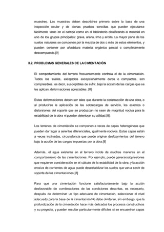 muestreo. Las muestras deben describirse primero sobre la base de una
inspección ocular y de ciertas pruebas sencillas que pueden ejecutarse
fácilmente tanto en el campo como en el laboratorio clasificando el material en
uno de los grupos principales: grava, arena, limo y arcilla. La mayor parte de los
suelos naturales se componen por la mezcla de dos o más de estos elementos, y
pueden contener por añadidura material orgánico parcial o completamente
descompuesto.[9]
II.2. PROBLEMAS GENERALES DE LACIMENTACIÓN
El comportamiento del terreno frecuentemente controla el de la cimentación.
Todos los suelos, exceptolos excepcionalmente duros o compactos, son
compresibles, es decir, susceptibles de sufrir, bajo la acción de las cargas que se
les aplican, deformaciones apreciables. [8]
Estas deformaciones deben ser tales que durante la construcción de una obra, o
al producirse la aplicación de las sobrecargas de servicio, los asientos o
distorsiones del soporte que se produzcan no sean de magnitud nociva para la
estabilidad de la obra ni puedan deteriorar su utilidad.[8]
Los terrenos de cimentación se componen a veces de capas heterogéneas que
pueden dar lugar a asientos diferenciales, igualmente nocivos. Estas capas están
a veces inclinadas, circunstancia que puede originar deslizamientos del terreno
bajo la acción de las cargas impuestas por la obra.[8]
Además, el agua existente en el terreno incide de muchas maneras en el
comportamiento de las cimentaciones. Por ejemplo, puede generarsubpresiones
que requieren consideración en el cálculo de la estabilidad de la obra, y la acción
erosiva de corrientes de agua puede desestabilizar los suelos que van a servir de
soporte de las cimentaciones.[8]
Para que una cimentación funcione satisfactoriamente bajo la acción
desfavorable de combinaciones de las condiciones descritas, es necesario,
después de determinar un tipo adecuado de cimentación, seleccionar el nivel
adecuado para la base de la cimentación.No debe olvidarse, sin embargo, que la
profundización de la cimentación hace más delicados los procesos constructivos
y su proyecto, y pueden resultar particularmente difíciles si se encuentran capas
 