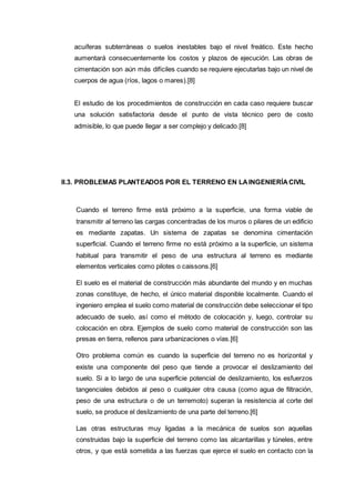 acuíferas subterráneas o suelos inestables bajo el nivel freático. Este hecho
aumentará consecuentemente los costos y plazos de ejecución. Las obras de
cimentación son aún más difíciles cuando se requiere ejecutarlas bajo un nivel de
cuerpos de agua (ríos, lagos o mares).[8]
El estudio de los procedimientos de construcción en cada caso requiere buscar
una solución satisfactoria desde el punto de vista técnico pero de costo
admisible, lo que puede llegar a ser complejo y delicado.[8]
II.3. PROBLEMAS PLANTEADOS POR EL TERRENO EN LAINGENIERÍACIVIL
Cuando el terreno firme está próximo a la superficie, una forma viable de
transmitir al terreno las cargas concentradas de los muros o pilares de un edificio
es mediante zapatas. Un sistema de zapatas se denomina cimentación
superficial. Cuando el terreno firme no está próximo a la superficie, un sistema
habitual para transmitir el peso de una estructura al terreno es mediante
elementos verticales como pilotes o caissons.[6]
El suelo es el material de construcción más abundante del mundo y en muchas
zonas constituye, de hecho, el único material disponible localmente. Cuando el
ingeniero emplea el suelo como material de construcción debe seleccionar el tipo
adecuado de suelo, así como el método de colocación y, luego, controlar su
colocación en obra. Ejemplos de suelo como material de construcción son las
presas en tierra, rellenos para urbanizaciones o vías.[6]
Otro problema común es cuando la superficie del terreno no es horizontal y
existe una componente del peso que tiende a provocar el deslizamiento del
suelo. Si a lo largo de una superficie potencial de deslizamiento, los esfuerzos
tangenciales debidos al peso o cualquier otra causa (como agua de filtración,
peso de una estructura o de un terremoto) superan la resistencia al corte del
suelo, se produce el deslizamiento de una parte del terreno.[6]
Las otras estructuras muy ligadas a la mecánica de suelos son aquellas
construidas bajo la superficie del terreno como las alcantarillas y túneles, entre
otros, y que está sometida a las fuerzas que ejerce el suelo en contacto con la
 