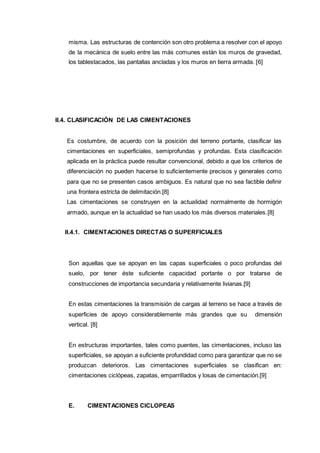 misma. Las estructuras de contención son otro problema a resolver con el apoyo
de la mecánica de suelo entre las más comunes están los muros de gravedad,
los tablestacados, las pantallas ancladas y los muros en tierra armada. [6]
II.4. CLASIFICACIÓN DE LAS CIMENTACIONES
Es costumbre, de acuerdo con la posición del terreno portante, clasificar las
cimentaciones en superficiales, semiprofundas y profundas. Esta clasificación
aplicada en la práctica puede resultar convencional, debido a que los criterios de
diferenciación no pueden hacerse lo suficientemente precisos y generales como
para que no se presenten casos ambiguos. Es natural que no sea factible definir
una frontera estricta de delimitación.[8]
Las cimentaciones se construyen en la actualidad normalmente de hormigón
armado, aunque en la actualidad se han usado los más diversos materiales.[8]
II.4.1. CIMENTACIONES DIRECTAS O SUPERFICIALES
Son aquellas que se apoyan en las capas superficiales o poco profundas del
suelo, por tener éste suficiente capacidad portante o por tratarse de
construcciones de importancia secundaria y relativamente livianas.[9]
En estas cimentaciones la transmisión de cargas al terreno se hace a través de
superficies de apoyo considerablemente más grandes que su dimensión
vertical. [8]
En estructuras importantes, tales como puentes, las cimentaciones, incluso las
superficiales, se apoyan a suficiente profundidad como para garantizar que no se
produzcan deterioros. Las cimentaciones superficiales se clasifican en:
cimentaciones ciclópeas, zapatas, emparrillados y losas de cimentación.[9]
E. CIMENTACIONES CICLOPEAS
 