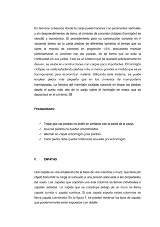En terrenos cohesivos donde la zanja pueda hacerse con paramentos verticales
y sin desprendimientos de tierra, el cimiento de concreto ciclópeo (hormigón) es
sencillo y económico. El procedimiento para su construcción consiste en ir
vaciando dentro de la zanja piedras de diferentes tamaños al tiempo que se
vierte la mezcla de concreto en proporción 1:3:5, procurando mezclar
perfectamente el concreto con las piedras, de tal forma que se evite la
continuidad en sus juntas. Este es un sistema que ha quedado prácticamente en
desuso, se usaba en construcciones con cargas poco importantes. El hormigón
ciclópeo se realizaañadiendo piedras más o menos grandes a medida que se va
hormigonando para economizar material. Utilizando este sistema, se puede
emplear piedra más pequeña que en los cimientos de mampostería
hormigonada. La técnica del hormigón ciclópeo consiste en lanzar las piedras
desde el punto más alto de la zanja sobre el hormigón en masa, que se
depositará en el cimiento. [9]
Precauciones:
 Tratar que las piedras no estén en contacto con la pared de la zanja.
 Que las piedras no queden amontonadas.
 Alternar en capas el hormigón y las piedras.
 Cada piedra debe quedar totalmente envuelta por el hormigón.
F. ZAPATAS
Una zapata es una ampliación de la base de una columna o muro, que tiene por
objeto transmitir la carga al subsuelo a una presión adecuada a las propiedades
del suelo. Las zapatas que soportan una sola columna se llaman individuales o
zapatas aisladas. La zapata que se construye debajo de un muro se llama
zapata corrida o zapata continua. Si una zapata soporta varias columnas se
llama zapata combinada. En la figura 1, se pueden observar los tipos de zapata,
que posteriormente serán expuestas con detalle.
 