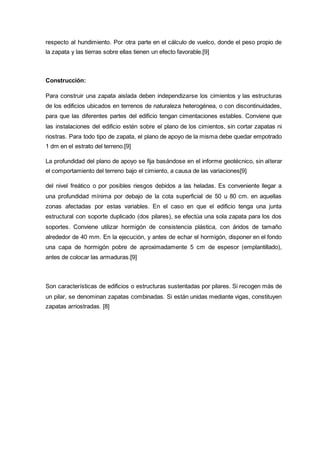 respecto al hundimiento. Por otra parte en el cálculo de vuelco, donde el peso propio de
la zapata y las tierras sobre ellas tienen un efecto favorable.[9]
Construcción:
Para construir una zapata aislada deben independizarse los cimientos y las estructuras
de los edificios ubicados en terrenos de naturaleza heterogénea, o con discontinuidades,
para que las diferentes partes del edificio tengan cimentaciones estables. Conviene que
las instalaciones del edificio estén sobre el plano de los cimientos, sin cortar zapatas ni
riostras. Para todo tipo de zapata, el plano de apoyo de la misma debe quedar empotrado
1 dm en el estrato del terreno.[9]
La profundidad del plano de apoyo se fija basándose en el informe geotécnico, sin alterar
el comportamiento del terreno bajo el cimiento, a causa de las variaciones[9]
del nivel freático o por posibles riesgos debidos a las heladas. Es conveniente llegar a
una profundidad mínima por debajo de la cota superficial de 50 u 80 cm. en aquellas
zonas afectadas por estas variables. En el caso en que el edificio tenga una junta
estructural con soporte duplicado (dos pilares), se efectúa una sola zapata para los dos
soportes. Conviene utilizar hormigón de consistencia plástica, con áridos de tamaño
alrededor de 40 mm. En la ejecución, y antes de echar el hormigón, disponer en el fondo
una capa de hormigón pobre de aproximadamente 5 cm de espesor (emplantillado),
antes de colocar las armaduras.[9]
Son características de edificios o estructuras sustentadas por pilares. Si recogen más de
un pilar, se denominan zapatas combinadas. Si están unidas mediante vigas, constituyen
zapatas arriostradas. [8]
 