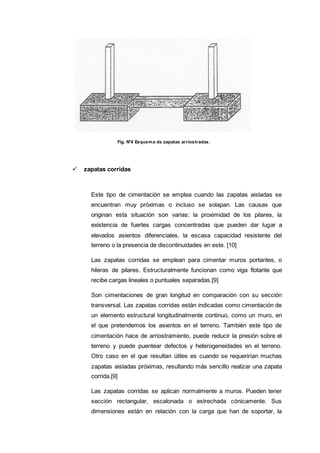 Fig. N°4 Esquema de zapatas arriostradas.
 zapatas corridas
Este tipo de cimentación se emplea cuando las zapatas aisladas se
encuentran muy próximas o incluso se solapan. Las causas que
originan esta situación son varias: la proximidad de los pilares, la
existencia de fuertes cargas concentradas que pueden dar lugar a
elevados asientos diferenciales, la escasa capacidad resistente del
terreno o la presencia de discontinuidades en este. [10]
Las zapatas corridas se emplean para cimentar muros portantes, o
hileras de pilares. Estructuralmente funcionan como viga flotante que
recibe cargas lineales o puntuales separadas.[9]
Son cimentaciones de gran longitud en comparación con su sección
transversal. Las zapatas corridas están indicadas como cimentación de
un elemento estructural longitudinalmente continuo, como un muro, en
el que pretendemos los asientos en el terreno. También este tipo de
cimentación hace de arriostramiento, puede reducir la presión sobre el
terreno y puede puentear defectos y heterogeneidades en el terreno.
Otro caso en el que resultan útiles es cuando se requerirían muchas
zapatas aisladas próximas, resultando más sencillo realizar una zapata
corrida.[9]
Las zapatas corridas se aplican normalmente a muros. Pueden tener
sección rectangular, escalonada o estrechada cónicamente. Sus
dimensiones están en relación con la carga que han de soportar, la
 