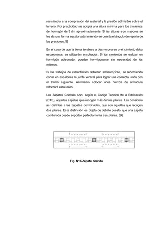 resistencia a la compresión del material y la presión admisible sobre el
terreno. Por practicidad se adopta una altura mínima para los cimientos
de hormigón de 3 dm aproximadamente. Si las alturas son mayores se
les da una forma escalonada teniendo en cuenta el ángulo de reparto de
las presiones.[9]
En el caso de que la tierra tendiese a desmoronarse o el cimiento deba
escalonarse, se utilizarán encofrados. Si los cimientos se realizan en
hormigón apisonado, pueden hormigonarse sin necesidad de los
mismos.
Si los trabajos de cimentación debieran interrumpirse, se recomienda
cortar en escalones la junta vertical para lograr una correcta unión con
el tramo siguiente. Asimismo colocar unos hierros de armadura
reforzará esta unión.
Las Zapatas Corridas son, según el Código Técnico de la Edificación
(CTE), aquellas zapatas que recogen más de tres pilares. Las considera
así distintas a las zapatas combinadas, que son aquellas que recogen
dos pilares. Esta distinción es objeto de debate puesto que una zapata
combinada puede soportar perfectamente tres pilares. [9]
Fig. N°5 Zapata corrida
 
