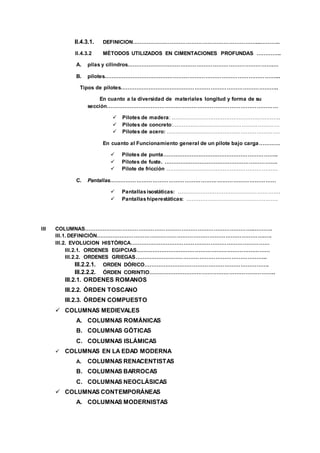 II.4.3.1. DEFINICION……………………………………………………………...………..
II.4.3.2 MÉTODOS UTILIZADOS EN CIMENTACIONES PROFUNDAS …………..
A. pilas y cilindros……………………………………………………………………….…
B. pilotes……………………………………………………………………………………...
Tipos de pilotes……………………………………………………………………………..
En cuanto a la diversidad de materiales longitud y forma de su
sección……………………………………………………………………………………
 Pilotes de madera: ……………………………………………………..
 Pilotes de concreto:……………………………………………………
 Pilotes de acero: ……………………………………………………….
En cuanto al Funcionamiento general de un pilote bajo carga…………
 Pilotes de punta………………………………………………………..
 Pilotes de fuste. ……………………………………………………….
 Pilote de fricción ………………………………………………………
C. Pantallas…………………………………………………………………………………
 Pantallasisostáticas: ………………………………………………….
 Pantallashiperestáticas: …………………………………………….
III COLUMNAS…………………………………………………………………………………..……….
III.1. DEFINICIÒN………………………………………………………………………………….….
III.2. EVOLUCION HISTÓRICA……………………………………………………………………
III.2.1. ORDENES EGIPCIAS…………………………………………………………………
III.2.2. ORDENES GRIEGAS………………………………………………………………..
III.2.2.1. ORDEN DÓRICO…………………………………………………………….
III.2.2.2. ÓRDEN CORINTIO……………………………………………………………..
III.2.1. ORDENES ROMANOS
III.2.2. ÓRDEN TOSCANO
III.2.3. ÓRDEN COMPUESTO
 COLUMNAS MEDIEVALES
A. COLUMNAS ROMÁNICAS
B. COLUMNAS GÓTICAS
C. COLUMNAS ISLÁMICAS
 COLUMNAS EN LA EDAD MODERNA
A. COLUMNAS RENACENTISTAS
B. COLUMNAS BARROCAS
C. COLUMNAS NEOCLÁSICAS
 COLUMNAS CONTEMPORÁNEAS
A. COLUMNAS MODERNISTAS
 