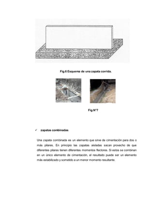 Fig.6 Esquema de una zapata corrida.
Fig.N°7
 zapatas combinadas
Una zapata combinada es un elemento que sirve de cimentación para dos o
más pilares. En principio las zapatas aisladas sacan provecho de que
diferentes pilares tienen diferentes momentos flectores. Si estos se combinan
en un único elemento de cimentación, el resultado puede ser un elemento
más estabilizado y sometido a un menor momento resultante.
 