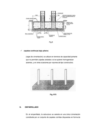 Fig.8
 zapatas continuas bajo pilares
(vigas de cimentación): se utilizan en terrenos de capacidad portante
que no permiten zapatas aisladas o si se quieren homogeneizar
asientos, y en otras ocasiones por razones de tipo constructivo.
Fig. N°9
G. EMPARRILLADO
En el emparrillado, la estructura se asienta en una única cimentación
constituida por un conjunto de zapatas corridas dispuestas en forma de
 