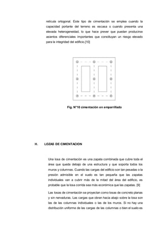 retícula ortogonal. Este tipo de cimentación se emplea cuando la
capacidad portante del terreno es escasa o cuando presenta una
elevada heterogeneidad, lo que hace prever que puedan producirse
asientos diferenciales importantes que constituyan un riesgo elevado
para la integridad del edificio.[10]
Fig. N°10 cimentación en emparrillado
H. LOZAS DE CIMENTACION
Una losa de cimentación es una zapata combinada que cubre toda el
área que queda debajo de una estructura y que soporta todos los
muros y columnas. Cuando las cargas del edificio son tan pesadas o la
presión admisible en el suelo es tan pequeña que las zapatas
individuales van a cubrir más de la mitad del área del edificio, es
probable que la losa corrida sea más económica que las zapatas. [9]
Las losas de cimentación se proyectan como losas de concreto planas
y sin nervaduras. Las cargas que obran hacia abajo sobre la losa son
las de las columnas individuales o las de los muros. Si no hay una
distribución uniforme de las cargas de las columnas o bien el suelo es
 