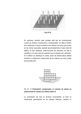 Fig. N°12
En particular, también cabe emplear este tipo de cimentaciones
cuando se diseñan cimentaciones “compensadas”. En ellas el diseño
de la edificación incluye la existencia de sótanos de forma que el peso
de las tierras excavadas equivale aproximadamente al peso total del
edificio; la losa distribuye uniformemente las tensiones en toda la
superficie y en este caso los asientos que se esperan son reducidos.
Si el edificio se distribuye en varias zonas de distinta altura deberá
preverse la distribución proporcional de los sótanos así como juntas
estructurales.[10]
Fig. N° 13 Cimentación compensada, el volumen de sótano es
proporcional al volumen de edificio sobre él
La cimentación por losa en terrenos compresibles, al crear un
hundimiento generalizado de los estratos inferiores, requiere un
 
