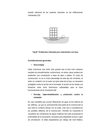 estudio adicional de los asientos inducidos en las edificaciones
colindantes.[10]
Fig,N° 14 Asientos inducidos por cimentación con losa
Consideraciones generales
 Desventajas
Cabe mencionar que entre más grande sea la losa más costosos
resultan los procedimientos constructivos, en estos casos pudiera ser
preferente una cimentación a base de pilas o pilotes. El costo de
construcción no es la única desventaja de este tipo de cimientos, al
estar en contacto con el suelo una gran área de la losa, es necesario
protegerla contra la acción de la humedad, la acción de los álcalis y la
lixiviación entre otros fenómenos indeseables para el buen
funcionamiento de la cimentación.[9]
 Drenaje, impermeabilización y protección contra la
humedad
Es casi inevitable que ocurran filtraciones de agua en los sótanos de
los edificios, ya que es precisamente esta parte de la construcción la
que está en contacto directo con el suelo, más aún si consideramos
los posibles defectos de la construcción. También es importante el
considerar las condiciones de aguas freáticas del suelo al proyectar la
profundidad de la excavación necesaria para desplantar la losa o cajón
de cimentación. Si debe desplantarse por debajo del nivel freático,
 