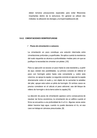 deben tomarse precauciones especiales para evitar filtraciones
importantes dentro de la estructura. En general se utilizan dos
métodos: la utilización de drenajes y la impermeabilización.[9]
II.4.2. CIMENTACIONES SEMIPROFUNDAS
 Pozos de cimentación o caissons
La cimentación en pozo constituye una solución intermedia entre
cimentaciones profundas y superficiales. Se aplica cuando la resistencia
del suelo requerida se alcanza a profundidades medias pero sin que se
justifique la necesidad de cimentar con pilotes. [10]
Para su ejecución se excava un pozo hasta la cota resistente y, a partir
de aquí, existen dos posibilidades. La primera consiste en rellenar el
pozo con hormigón pobre hasta cota conveniente y, sobre esta
columna, se apoya la zapata. La segunda consiste en ejecutar la zapata
directamente sobre el suelo y, con objeto de no aumentar la esbeltez
del pilar, apoyar este sobre un plinto de hormigón. En ambos casos es
preciso considerar en el cálculo el peso adicional, sea del bloque de
relleno de hormigón o de la tierra sobre la zapata.[10]
La elección de pozos de cimentación aparece como consecuencia de
resolver de forma económica, la cimentación de un edificio cuando el
firme se encuentra a una profundidad de 4 a 6 m. Algunas veces estos
deben hacerse bajo agua, cuando no puede desviarse el río, en ese
caso se trabaja en cámaras presurizadas. [9]
 