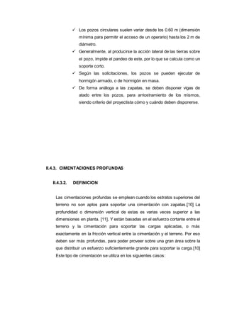  Los pozos circulares suelen variar desde los 0.60 m (dimensión
mínima para permitir el acceso de un operario) hasta los 2 m de
diámetro.
 Generalmente, al producirse la acción lateral de las tierras sobre
el pozo, impide el pandeo de este, por lo que se calcula como un
soporte corto.
 Según las solicitaciones, los pozos se pueden ejecutar de
hormigón armado, o de hormigón en masa.
 De forma análoga a las zapatas, se deben disponer vigas de
atado entre los pozos, para arriostramiento de los mismos,
siendo criterio del proyectista cómo y cuándo deben disponerse.
II.4.3. CIMENTACIONES PROFUNDAS
II.4.3.2. DEFINICION
Las cimentaciones profundas se emplean cuando los estratos superiores del
terreno no son aptos para soportar una cimentación con zapatas.[10] La
profundidad o dimensión vertical de estas es varias veces superior a las
dimensiones en planta. [11], Y están basadas en el esfuerzo cortante entre el
terreno y la cimentación para soportar las cargas aplicadas, o más
exactamente en la fricción vertical entre la cimentación y el terreno. Por eso
deben ser más profundas, para poder proveer sobre una gran área sobre la
que distribuir un esfuerzo suficientemente grande para soportar la carga.[10]
Este tipo de cimentación se utiliza en los siguientes casos:
 