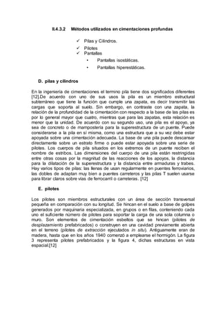 II.4.3.2 Métodos utilizados en cimentaciones profundas
 Pilas y Cilindros.
 Pilotes
 Pantallas
• Pantallas isostáticas.
• Pantallas hiperestáticas.
D. pilas y cilindros
En la ingeniería de cimentaciones el termino pila tiene dos significados diferentes
[12].De acuerdo con uno de sus usos la pila es un miembro estructural
subterráneo que tiene la función que cumple una zapata, es decir transmitir las
cargas que soporta al suelo. Sin embargo, en contraste con una zapata, la
relación de la profundidad de la cimentación con respecto a la base de las pilas es
por lo general mayor que cuatro, mientras que para las zapatas, esta relación es
menor que la unidad. De acuerdo con su segundo uso, una pila es el apoyo, ya
sea de concreto o de mampostería para la superestructura de un puente. Puede
considerarse a la pila en sí misma, como una estructura que a su vez debe estar
apoyada sobre una cimentación adecuada. La base de una pila puede descansar
directamente sobre un estrato firme o puede estar apoyada sobre una serie de
pilotes. Los cuerpos de pila situados en los extremos de un puente reciben el
nombre de estribos. Las dimensiones del cuerpo de una pila están restringidas
entre otras cosas por la magnitud de las reacciones de los apoyos, la distancia
para la dilatación de la superestructura y la distancia entre armaduras y trabes.
Hay varios tipos de pilas: las llenas de usan regularmente en puentes ferroviarios,
las dobles de adaptan muy bien a puentes carreteros y las pilas T suelen usarse
para librar claros sobre vías de ferrocarril o carreteras. [12]
E. pilotes
Los pilotes son miembros estructurales con un área de sección transversal
pequeña en comparación con su longitud. Se hincan en el suelo a base de golpes
generados por maquinaria especializada, en grupos o en filas, conteniendo cada
uno el suficiente número de pilotes para soportar la carga de una sola columna o
muro. Son elementos de cimentación esbeltos que se hincan (pilotes de
desplazamiento prefabricados) o construyen en una cavidad previamente abierta
en el terreno (pilotes de extracción ejecutados in situ). Antiguamente eran de
madera, hasta que en los años 1940 comenzó a emplearse el hormigón. La figura
3 representa pilotes prefabricados y la figura 4, dichas estructuras en vista
espacial.[12]
 
