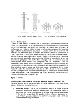 Fig:18 pilotes prefabricados e in situ fig: 19 cimentaciones profunda
Función de los pilotes
Cuando el suelo situado al nivel en que se desplantaría normalmente una zapata
o una losa de cimentación, es demasiado débil o compresible para proporcionar
un soporte adecuado, las cargas se transmiten al material más adecuado a
profundidad por medio de pilotes o pilas. La diferencia entre estos elementos es
algo arbitraria. Evidentemente los pilotes se utilizan cuando las condiciones del
suelo no son adecuadas para el empleo de zapatas o losas de cimentación o
cuando la construcción de estas en los lugares dispuestos para su emplazamiento
son inadecuadas, antieconómicas o bien no viables. Por consiguiente los pilotes
van generalmente asociados con problemas difíciles de cimentación y con las
condiciones peligrosas del suelo. Sin embargo, esto no significa que las
cimentaciones sobre pilotes sean peligrosas, es una advertencia para los
inexpertos e imprudentes, particularmente para los propietarios y constructores. El
planteamiento de una cimentación con pilotes –y frecuentemente la realización de
ésta- requiere obtener todos los datos que puedan conseguirse de un modo
razonable sobre las características del suelo sobre el que se va a cimentar,
estudiar y comprobar las posibles soluciones para la cimentación, eliminar hasta
donde sea posible, toda incertidumbre que pueda evitarse y respetar el sano
criterio profesional de la ingeniería.[12]
Tipos de pilotes
En cuanto a la diversidad de materiales longitud y forma de su sección
Estos se adaptan a diversas necesidades de carga, colocación y economía. Entre
algunos de los más comunes tenemos:
 Pilotes de madera: Son el tipo de pilote más antiguo, ya desde la época
del Imperio Romano se utilizaban. Proporcionan una cimentación segura y
económica con ciertas restricciones, su longitud está limitada por la altura
de los árboles disponibles. No pueden resistir esfuerzos debidos a un
fuerte hincado ya que pueden romperse fácilmente, sobre todo cuando se
penetran estratos muy resistentes.
 