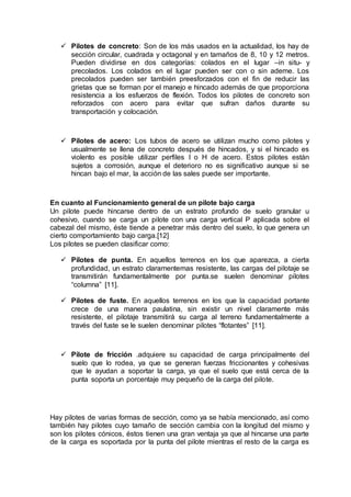  Pilotes de concreto: Son de los más usados en la actualidad, los hay de
sección circular, cuadrada y octagonal y en tamaños de 8, 10 y 12 metros.
Pueden dividirse en dos categorías: colados en el lugar –in situ- y
precolados. Los colados en el lugar pueden ser con o sin ademe. Los
precolados pueden ser también preesforzados con el fin de reducir las
grietas que se forman por el manejo e hincado además de que proporciona
resistencia a los esfuerzos de flexión. Todos los pilotes de concreto son
reforzados con acero para evitar que sufran daños durante su
transportación y colocación.
 Pilotes de acero: Los tubos de acero se utilizan mucho como pilotes y
usualmente se llena de concreto después de hincados, y si el hincado es
violento es posible utilizar perfiles I o H de acero. Estos pilotes están
sujetos a corrosión, aunque el deterioro no es significativo aunque si se
hincan bajo el mar, la acción de las sales puede ser importante.
En cuanto al Funcionamiento general de un pilote bajo carga
Un pilote puede hincarse dentro de un estrato profundo de suelo granular u
cohesivo, cuando se carga un pilote con una carga vertical P aplicada sobre el
cabezal del mismo, éste tiende a penetrar más dentro del suelo, lo que genera un
cierto comportamiento bajo carga.[12]
Los pilotes se pueden clasificar como:
 Pilotes de punta. En aquellos terrenos en los que aparezca, a cierta
profundidad, un estrato claramentemas resistente, las cargas del pilotaje se
transmitirán fundamentalmente por punta.se suelen denominar pilotes
“columna” [11].
 Pilotes de fuste. En aquellos terrenos en los que la capacidad portante
crece de una manera paulatina, sin existir un nivel claramente más
resistente, el pilotaje transmitirá su carga al terreno fundamentalmente a
través del fuste se le suelen denominar pilotes “flotantes” [11].
 Pilote de fricción .adquiere su capacidad de carga principalmente del
suelo que lo rodea, ya que se generan fuerzas friccionantes y cohesivas
que le ayudan a soportar la carga, ya que el suelo que está cerca de la
punta soporta un porcentaje muy pequeño de la carga del pilote.
Hay pilotes de varias formas de sección, como ya se había mencionado, así como
también hay pilotes cuyo tamaño de sección cambia con la longitud del mismo y
son los pilotes cónicos, éstos tienen una gran ventaja ya que al hincarse una parte
de la carga es soportada por la punta del pilote mientras el resto de la carga es
 