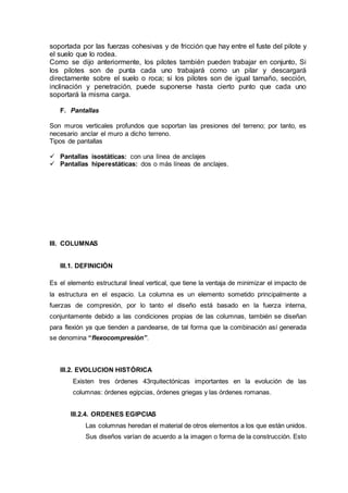 soportada por las fuerzas cohesivas y de fricción que hay entre el fuste del pilote y
el suelo que lo rodea.
Como se dijo anteriormente, los pilotes también pueden trabajar en conjunto, Si
los pilotes son de punta cada uno trabajará como un pilar y descargará
directamente sobre el suelo o roca; si los pilotes son de igual tamaño, sección,
inclinación y penetración, puede suponerse hasta cierto punto que cada uno
soportará la misma carga.
F. Pantallas
Son muros verticales profundos que soportan las presiones del terreno; por tanto, es
necesario anclar el muro a dicho terreno.
Tipos de pantallas
 Pantallas isostáticas: con una línea de anclajes
 Pantallas hiperestáticas: dos o más líneas de anclajes.
III. COLUMNAS
III.1. DEFINICIÒN
Es el elemento estructural lineal vertical, que tiene la ventaja de minimizar el impacto de
la estructura en el espacio. La columna es un elemento sometido principalmente a
fuerzas de compresión, por lo tanto el diseño está basado en la fuerza interna,
conjuntamente debido a las condiciones propias de las columnas, también se diseñan
para flexión ya que tienden a pandearse, de tal forma que la combinación así generada
se denomina “flexocompresión”.
III.2. EVOLUCION HISTÓRICA
Existen tres órdenes 43rquitectónicas importantes en la evolución de las
columnas: órdenes egipcias, órdenes griegas y las órdenes romanas.
III.2.4. ORDENES EGIPCIAS
Las columnas heredan el material de otros elementos a los que están unidos.
Sus diseños varían de acuerdo a la imagen o forma de la construcción. Esto
 