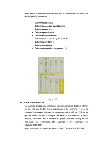 no se aplica en columnas estructurales. Los principales tipos de columnas
del Antiguo Egipto tenemos:
 Columna fasciculada
 Columna acanalada o protodórica
 Columna lotiforme
 Columna papiriforme
 Columna campaniforme
 Columna monóstila o capitel estriado
 Columna palmiforme
 Columna hathórica
 Columna compleja o compuesta.[13]
Fig, N° 20
III.2.5. ORDENES GRIEGAS
Los edificios griegos eran concebidos para ser admirados desde el exterior,
es por esto que le dan mayor importancia a los exteriores y no a los
interiores. Los griegos siempre se esmeraron en los edificios públicos, ya
que no daban importancia al hogar. Los edificios más construidos fueron
templos, santuarios. En la arquitectura griega clásica se distinguen dos
elementos: uno sustentante, (la columna) y otro sustentado, (el
entablamento). [14]
Ahora mostraremos los órdenes griegos: órden Dórico y órden Corintio.
 