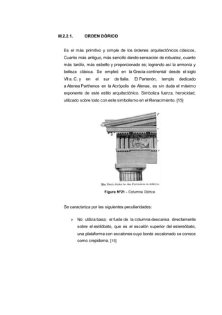 III.2.2.1. ORDEN DÓRICO
Es el más primitivo y simple de los órdenes arquitectónicos clásicos,
Cuanto más antiguo, más sencillo dando sensación de robustez, cuanto
más tardío, más esbelto y proporcionado es; logrando así la armonía y
belleza clásica. Se empleó en la Grecia continental desde el siglo
VII a. C. y en el sur de Italia. El Partenón, templo dedicado
a Atenea Parthenos en la Acrópolis de Atenas, es sin duda el máximo
exponente de este estilo arquitectónico. Simboliza fuerza, heroicidad;
utilizado sobre todo con este simbolismo en el Renacimiento. [15]
Se caracteriza por las siguientes peculiaridades:
 No utiliza basa; el fuste de la columna descansa directamente
sobre el estilóbato, que es el escalón superior del estereóbato,
una plataforma con escalones cuyo borde escalonado se conoce
como crepidoma. [15]
Figura Nº21.- Columna Dórica.
 